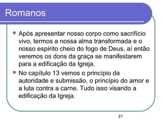 21
Romanos
 Após apresentar nosso corpo como sacrifício
vivo, termos a nossa alma transformada e o
nosso espírito cheio do fogo de Deus, aí então
veremos os dons da graça se manifestarem
para a edificação da Igreja.
 No capítulo 13 vemos o princípio da
autoridade e submissão, o princípio do amor e
a luta contra a carne. Tudo isso visando a
edificação da Igreja.
 