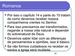 22
Romanos
Por isso o capítulo 14 e parte do 15 tratam
de como devemos receber nossos
companheiros crentes no Senhor.
Para isso precisamos ser transformados,
negando a nossa vida natural e depender
do sobrenatural de Deus.
Devemos saber lidar com as diferenças
de pensamentos e opiniões, isso é básico.
Se não formos cuidadosos no receber os
santos a Igreja será mutilada.
 
