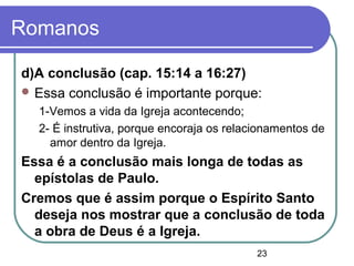 23
Romanos
d)A conclusão (cap. 15:14 a 16:27)
 Essa conclusão é importante porque:
1-Vemos a vida da Igreja acontecendo;
2- É instrutiva, porque encoraja os relacionamentos de
amor dentro da Igreja.
Essa é a conclusão mais longa de todas as
epístolas de Paulo.
Cremos que é assim porque o Espírito Santo
deseja nos mostrar que a conclusão de toda
a obra de Deus é a Igreja.
 