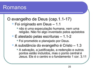25
Romanos
O evangelho de Deus (cap.1.1-17)
Foi originado em Deus – 1.1
 não é uma especulação humana, nem uma
religião. Não foi algo inventado pelos apóstolos
É atestado pelas escrituras – 1.1-2
 Foi prometido e planejado por Deus.
A substância do evangelho é Cristo – 1.3
 A salvação, a justificação, a redenção e outros
pontos estão incluídos, mas o ponto central é
Jesus. Ele é o centro e o fundamento 1 cor. 3.11
 