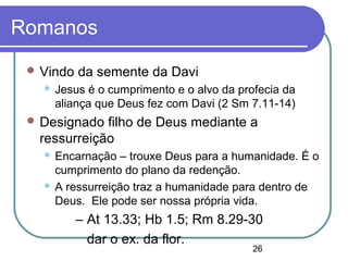 26
Romanos
 Vindo da semente da Davi
 Jesus é o cumprimento e o alvo da profecia da
aliança que Deus fez com Davi (2 Sm 7.11-14)
 Designado filho de Deus mediante a
ressurreição
 Encarnação – trouxe Deus para a humanidade. É o
cumprimento do plano da redenção.
 A ressurreição traz a humanidade para dentro de
Deus. Ele pode ser nossa própria vida.
– At 13.33; Hb 1.5; Rm 8.29-30
dar o ex. da flor.
 