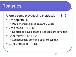 27
Romanos
A forma como o evangelho é pregado - 1.8-15
 Em espírito -1.9
 Paulo menciona essa palavra 9 vezes.
 Em oração – 1.9-10
 Se oramos pouco nossa pregação será infrutífera.
 Com fervor – 1.11-12
 Conseqüência de orar e estar no espírito.
 Com propósito – 1.13
 