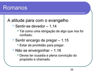 28
Romanos
A atitude para com o evangelho
Sentir-se devedor – 1.14
 Tal como uma obrigação de algo que nos foi
confiado.
Sentir encargo de pregar – 1.15
 Estar de prontidão para pregar.
Não se envergonhar – 1.16
 Deves ter ousadia e plena convicção do
propósito e chamado.
 