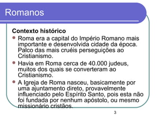 3
Romanos
Contexto histórico
 Roma era a capital do Império Romano mais
importante e desenvolvida cidade da época.
Palco das mais cruéis perseguições ao
Cristianismo.
 Havia em Roma cerca de 40.000 judeus,
muitos dos quais se converteram ao
Cristianismo.
 A Igreja de Roma nasceu, basicamente por
uma ajuntamento direto, provavelmente
influenciado pelo Espírito Santo, pois esta não
foi fundada por nenhum apóstolo, ou mesmo
missionário cristãos.
 