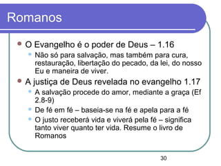 30
Romanos
 O Evangelho é o poder de Deus – 1.16
 Não só para salvação, mas também para cura,
restauração, libertação do pecado, da lei, do nosso
Eu e maneira de viver.
 A justiça de Deus revelada no evangelho 1.17
 A salvação procede do amor, mediante a graça (Ef
2.8-9)
 De fé em fé – baseia-se na fé e apela para a fé
 O justo receberá vida e viverá pela fé – significa
tanto viver quanto ter vida. Resume o livro de
Romanos
 