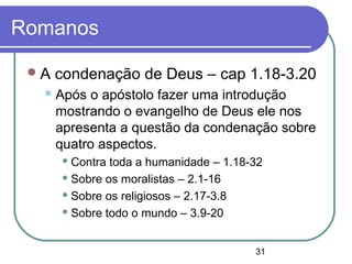 31
Romanos
A condenação de Deus – cap 1.18-3.20
Após o apóstolo fazer uma introdução
mostrando o evangelho de Deus ele nos
apresenta a questão da condenação sobre
quatro aspectos.
 Contra toda a humanidade – 1.18-32
 Sobre os moralistas – 2.1-16
 Sobre os religiosos – 2.17-3.8
 Sobre todo o mundo – 3.9-20
 