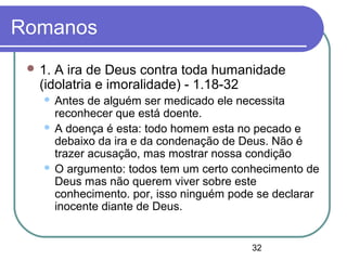 32
Romanos
 1. A ira de Deus contra toda humanidade
(idolatria e imoralidade) - 1.18-32
 Antes de alguém ser medicado ele necessita
reconhecer que está doente.
 A doença é esta: todo homem esta no pecado e
debaixo da ira e da condenação de Deus. Não é
trazer acusação, mas mostrar nossa condição
 O argumento: todos tem um certo conhecimento de
Deus mas não querem viver sobre este
conhecimento. por, isso ninguém pode se declarar
inocente diante de Deus.
 