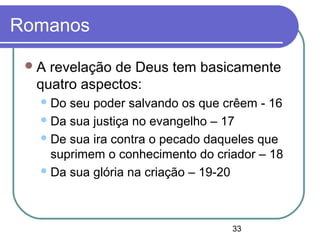 33
Romanos
A revelação de Deus tem basicamente
quatro aspectos:
Do seu poder salvando os que crêem - 16
Da sua justiça no evangelho – 17
De sua ira contra o pecado daqueles que
suprimem o conhecimento do criador – 18
Da sua glória na criação – 19-20
 