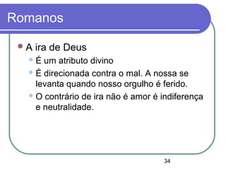 34
Romanos
A ira de Deus
É um atributo divino
É direcionada contra o mal. A nossa se
levanta quando nosso orgulho é ferido.
O contrário de ira não é amor é indiferença
e neutralidade.
 