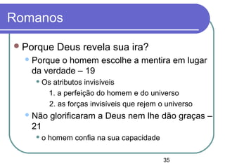 35
Romanos
Porque Deus revela sua ira?
Porque o homem escolhe a mentira em lugar
da verdade – 19
 Os atributos invisíveis
1. a perfeição do homem e do universo
2. as forças invisíveis que rejem o universo
Não glorificaram a Deus nem lhe dão graças –
21
 o homem confia na sua capacidade
 
