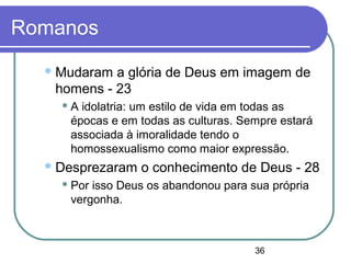36
Romanos
Mudaram a glória de Deus em imagem de
homens - 23
 A idolatria: um estilo de vida em todas as
épocas e em todas as culturas. Sempre estará
associada à imoralidade tendo o
homossexualismo como maior expressão.
Desprezaram o conhecimento de Deus - 28
 Por isso Deus os abandonou para sua própria
vergonha.
 