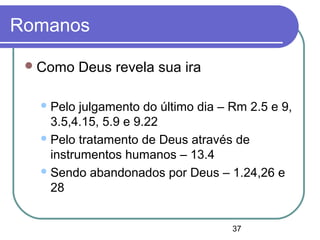 37
Romanos
Como Deus revela sua ira
Pelo julgamento do último dia – Rm 2.5 e 9,
3.5,4.15, 5.9 e 9.22
Pelo tratamento de Deus através de
instrumentos humanos – 13.4
Sendo abandonados por Deus – 1.24,26 e
28
 