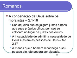 38
Romanos
A condenação de Deus sobre os
moralistas – 2.1-16
São aqueles que se julgam justos e bons
aos seus próprios olhos, por isso se
colocam no lugar de juízes dos outros.
A incapacidade de admitir a necessidade de
Deus afastam as pessoas de Deus – Mc
2.17
A menos que o homem reconheça o seu
pecado ele não poderá ser ajudado.
 