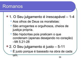 39
Romanos
1. O Seu julgamento é inescapável – 1-4
Aos olhos de Deus os moralistas:
São arrogantes e orgulhosos, cheios de
justiça própria.
São hipócritas pois praticam o que
condenam (apenas desejando no coração)
–Mt 5.21-28
2. O Seu julgamento é justo – 5-11
É justo porque é baseado na obra de cada
um.
 