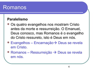 4
Romanos
Paralelismo
 Os quatro evangelhos nos mostram Cristo
antes da morte e ressurreição. O Emanuel,
Deus conosco, mas Romanos é o evangelho
do Cristo ressureto, isto é Deus em nós.
 Evangelhos – Encarnação Deus se revela
em Cristo.
 Romanos – Ressurreição  Deus se revela
em nós.
 