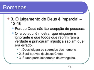 40
Romanos
3. O julgamento de Deus é imparcial –
12-16
Porque Deus não faz acepção de pessoas.
O alvo aqui é mostrar que ninguém é
ignorante e que todos que reprimiram a
verdade e praticaram injustiça sabiam que
era errado.
 1. Deus julgara os segredos dos homens
 2. Será através de Jesus Cristo
 3. É uma parte importante do evangelho.
 