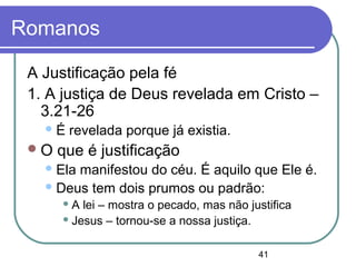 41
Romanos
A Justificação pela fé
1. A justiça de Deus revelada em Cristo –
3.21-26
É revelada porque já existia.
O que é justificação
Ela manifestou do céu. É aquilo que Ele é.
Deus tem dois prumos ou padrão:
 A lei – mostra o pecado, mas não justifica
 Jesus – tornou-se a nossa justiça.
 