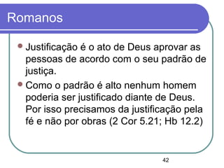 42
Romanos
Justificação é o ato de Deus aprovar as
pessoas de acordo com o seu padrão de
justiça.
Como o padrão é alto nenhum homem
poderia ser justificado diante de Deus.
Por isso precisamos da justificação pela
fé e não por obras (2 Cor 5.21; Hb 12.2)
 
