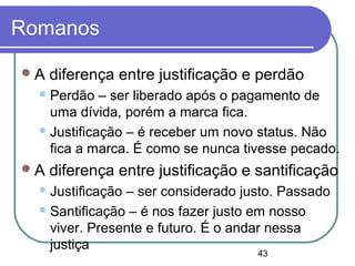 43
Romanos
A diferença entre justificação e perdão
Perdão – ser liberado após o pagamento de
uma dívida, porém a marca fica.
Justificação – é receber um novo status. Não
fica a marca. É como se nunca tivesse pecado.
A diferença entre justificação e santificação
Justificação – ser considerado justo. Passado
Santificação – é nos fazer justo em nosso
viver. Presente e futuro. É o andar nessa
justiça
 