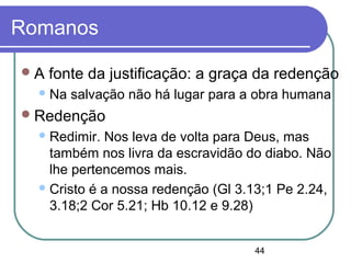 44
Romanos
A fonte da justificação: a graça da redenção
Na salvação não há lugar para a obra humana
Redenção
Redimir. Nos leva de volta para Deus, mas
também nos livra da escravidão do diabo. Não
lhe pertencemos mais.
Cristo é a nossa redenção (Gl 3.13;1 Pe 2.24,
3.18;2 Cor 5.21; Hb 10.12 e 9.28)
 