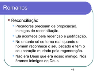 46
Romanos
Reconciliação
Pecadores precisam de propiciação.
Inimigos de reconciliação.
Ela acontece pela redenção e justificação.
No entanto só se torna real quando o
homem reconhece o seu pecado e tem o
seu coração mudado pela regeneração.
Não era Deus que era nosso inimigo. Nós
éramos inimigos de Deus.
 