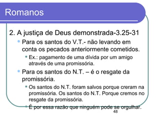 48
Romanos
2. A justiça de Deus demonstrada-3.25-31
Para os santos do V.T.- não levando em
conta os pecados anteriormente cometidos.
 Ex.: pagamento de uma dívida por um amigo
através de uma promissória.
Para os santos do N.T. – é o resgate da
promissória.
 Os santos do N.T. foram salvos porque creram na
promissória. Os santos do N.T. Porque cremos no
resgate da promissória.
 É por essa razão que ninguém pode se orgulhar.
 