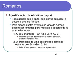 49
Romanos
 A justificação de Abraão – cap. 4
 Todo aquele que é da fé, seja gentio ou judeu, é
descendente de Abraão.
 Pelo menos quatro eventos na vida de Abraão
podem ser tomados para mostras a questão da fé
acima das obras.
1. O seu chamado – Gn 12.1-9; At 7.2-3
 Foi uma questão de ministério e não de salvação,
diferentemente de Noé.
2. A promessa de uma posteridade como as
estrelas do céu – Gn 15. 1-11
 Foi a 1ª vez que menciona que alguém creu.
 