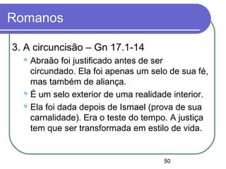50
Romanos
3. A circuncisão – Gn 17.1-14
Abraão foi justificado antes de ser
circundado. Ela foi apenas um selo de sua fé,
mas também de aliança.
É um selo exterior de uma realidade interior.
Ela foi dada depois de Ismael (prova de sua
carnalidade). Era o teste do tempo. A justiça
tem que ser transformada em estilo de vida.
 