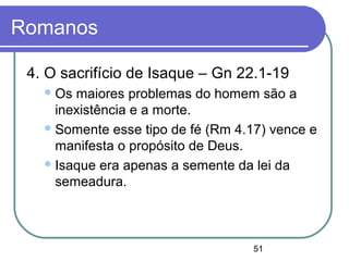 51
Romanos
4. O sacrifício de Isaque – Gn 22.1-19
Os maiores problemas do homem são a
inexistência e a morte.
Somente esse tipo de fé (Rm 4.17) vence e
manifesta o propósito de Deus.
Isaque era apenas a semente da lei da
semeadura.
 