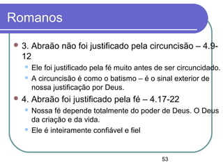 53
Romanos
 3. Abraão não foi justificado pela circuncisão – 4.9-
12
 Ele foi justificado pela fé muito antes de ser circuncidado.
 A circuncisão é como o batismo – é o sinal exterior de
nossa justificação por Deus.
 4. Abraão foi justificado pela fé – 4.17-22
 Nossa fé depende totalmente do poder de Deus. O Deus
da criação e da vida.
 Ele é inteiramente confiável e fiel
 