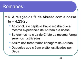 54
Romanos
6. A relação da fé de Abraão com a nossa
fé – 4.23-25
Ao concluir o capítulo Paulo mostra que a
mesma experiência de Abraão é a nossa.
Se cremos na cruz de Cristo da mesma forma
seremos justificados.
Assim nos tornaremos linhagem de Abraão.
Daqueles que crêem e são justificados por
Deus
 