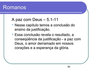 55
Romanos
A paz com Deus – 5.1-11
Nesse capítulo temos a conclusão do
ensino da justificação.
Essa conclusão revela o resultado, a
conseqüência da justificação - a paz com
Deus, o amor derramado em nossos
corações e a esperança da glória.
 