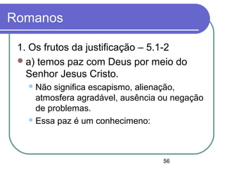 56
Romanos
1. Os frutos da justificação – 5.1-2
a) temos paz com Deus por meio do
Senhor Jesus Cristo.
Não significa escapismo, alienação,
atmosfera agradável, ausência ou negação
de problemas.
Essa paz é um conhecimeno:
 