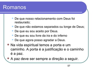 57
Romanos
 De que nosso relacionamento com Deus foi
restaurado;
 De que não estamos separados ou longe de Deus;
 De que eu sou aceito por Deus.
 De que eu sou livre da ira e do inferno
 De que agora posso agradar a Deus.
 Na vida espiritual temos a porta e um
caminho. A porta é a justificação e o caminho
é a paz.
 A paz deve ser sempre a direção a seguir.
 