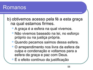 58
Romanos
b) obtivemos acesso pela fé a esta graça
na qual estamos firmes.
A graça é a esfera na qual vivemos.
Não vivemos baseado na lei, no esforço
próprio ou na justiça própria.
Quando pecamos saímos dessa esfera.
O arrependimento nos livra da esfera da
culpa e condenação e voltamos para a
esfera da graça e paz com Deus.
É o efeito contínuo da justificação
 