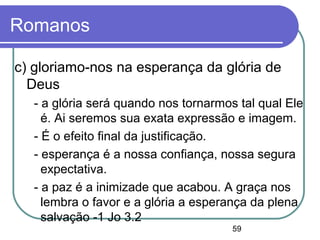 59
Romanos
c) gloriamo-nos na esperança da glória de
Deus
- a glória será quando nos tornarmos tal qual Ele
é. Ai seremos sua exata expressão e imagem.
- É o efeito final da justificação.
- esperança é a nossa confiança, nossa segura
expectativa.
- a paz é a inimizade que acabou. A graça nos
lembra o favor e a glória a esperança da plena
salvação -1 Jo 3.2
 