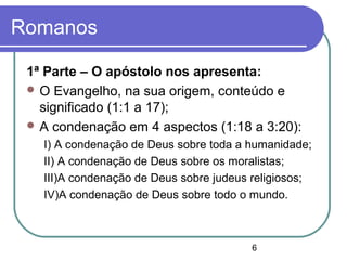 6
Romanos
1ª Parte – O apóstolo nos apresenta:
 O Evangelho, na sua origem, conteúdo e
significado (1:1 a 17);
 A condenação em 4 aspectos (1:18 a 3:20):
I) A condenação de Deus sobre toda a humanidade;
II) A condenação de Deus sobre os moralistas;
III)A condenação de Deus sobre judeus religiosos;
IV)A condenação de Deus sobre todo o mundo.
 