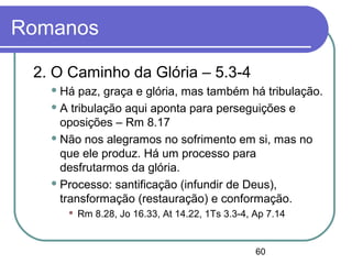 60
Romanos
2. O Caminho da Glória – 5.3-4
 Há paz, graça e glória, mas também há tribulação.
 A tribulação aqui aponta para perseguições e
oposições – Rm 8.17
 Não nos alegramos no sofrimento em si, mas no
que ele produz. Há um processo para
desfrutarmos da glória.
 Processo: santificação (infundir de Deus),
transformação (restauração) e conformação.
 Rm 8.28, Jo 16.33, At 14.22, 1Ts 3.3-4, Ap 7.14
 
