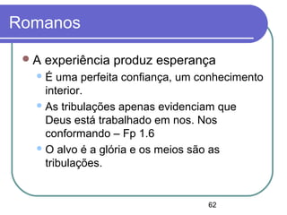 62
Romanos
A experiência produz esperança
É uma perfeita confiança, um conhecimento
interior.
As tribulações apenas evidenciam que
Deus está trabalhado em nos. Nos
conformando – Fp 1.6
O alvo é a glória e os meios são as
tribulações.
 
