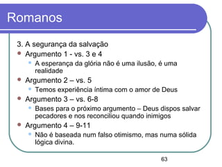 63
Romanos
3. A segurança da salvação
 Argumento 1 - vs. 3 e 4
 A esperança da glória não é uma ilusão, é uma
realidade
 Argumento 2 – vs. 5
 Temos experiência íntima com o amor de Deus
 Argumento 3 – vs. 6-8
 Bases para o próximo argumento – Deus dispos salvar
pecadores e nos reconciliou quando inimigos
 Argumento 4 – 9-11
 Não é baseada num falso otimismo, mas numa sólida
lógica divina.
 