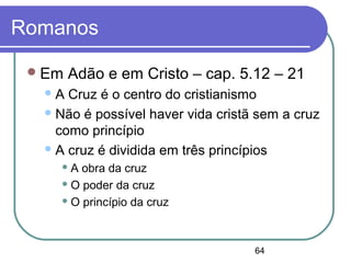 64
Romanos
Em Adão e em Cristo – cap. 5.12 – 21
A Cruz é o centro do cristianismo
Não é possível haver vida cristã sem a cruz
como princípio
A cruz é dividida em três princípios
 A obra da cruz
 O poder da cruz
 O princípio da cruz
 