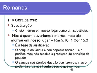 65
Romanos
1. A Obra da cruz
 Substituição
 Cristo morreu em nosso lugar como um substituto.
 Nós é quem deveríamos morrer, mas ele
morreu em nosso lugar – Rm 5.10; 1 Cor 15.3
 É a base da justificação
 O sangue de Cristo é seu aspecto básico – ele
purifica mas não resolve o problema do princípio do
pecado
 O sangue nos perdoa daquilo que fizemos, mas o
poder da cruz nos liberta daquilo que somos.
 
