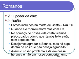 66
Romanos
2. O poder da cruz
Inclusão
Fomos incluídos na morte de Cristo – Rm 6.6
Quando ele morreu morremos com Ele
No começo de nossa vida cristã ficamos
preocupados com o que temos feito e não
com o que somos.
Desejamos agradar o Senhor, mas há algo
dentro de nós que não deseja agradá-lo
Assim o nosso problema esta em nossa
herança e não em nosso comportamento
 