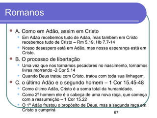 67
Romanos
 A. Como em Adão, assim em Cristo
 Em Adão recebemos tudo de Adão, mas também em Cristo
recebemos tudo de Cristo – Rm 5.19, Hb 7.7-14
 Nosso desespero está em Adão, mas nossa esperança está em
Cristo.
 B. O processo de libertação
 Uma vez que nos tornamos pecadores no nascimento, tornamos
livres morrendo -2 Cor 5.14
 Quando Deus tratou com Cristo, tratou com toda sua linhagem.
 C. o último Adão e o segundo homem – 1 Cor 15.45-48
 Como último Adão, Cristo é a soma total da humanidade.
 Como 2º homem ele é o cabeça de uma nova raça, que começa
com a ressurreição – 1 Cor 15.22
 O 1º Adão frustou o propósito de Deus, mas a segunda raça em
Cristo o cumprirá
 