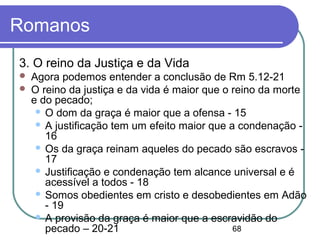 68
Romanos
3. O reino da Justiça e da Vida
 Agora podemos entender a conclusão de Rm 5.12-21
 O reino da justiça e da vida é maior que o reino da morte
e do pecado;
 O dom da graça é maior que a ofensa - 15
 A justificação tem um efeito maior que a condenação -
16
 Os da graça reinam aqueles do pecado são escravos -
17
 Justificação e condenação tem alcance universal e é
acessível a todos - 18
 Somos obedientes em cristo e desobedientes em Adão
- 19
 A provisão da graça é maior que a escravidão do
pecado – 20-21
 