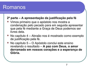 7
Romanos
2ª parte – A apresentação da justificação pela fé
 Vimos primeiro que o apóstolo nos mostra a
condenação pelo pecado para em seguida apresentar
que pela fé mediante a Graça de Deus podemos ser
livres dela.
 No capítulo 4 – Abraão nos é mostrado como exemplo
de justificação pela fé.
 No capítulo 5 – O Apóstolo conclui este ensino
revelando o resultado – A paz com Deus, o amor
derramado em nossos corações e a esperança de
Glória.
 