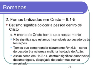70
Romanos
2. Fomos batizados em Cristo – 6.1-5
 Batismo significa colocar a pessoa dentro de
Cristo
a. A morte de Cristo torna-se a nossa morte
 Não significa que estamos insensíveis ao pecado ou às
tentações
 Temos que compreender claramente Rm 6.6 – corpo
do pecado é a natureza maligna herdada de Adão.
 Assim como em Hb 2.14, destruir significa: amortecido,
desempregado, despojado de poder mas nunca
aniquilado
 