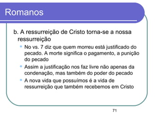 71
Romanos
b. A ressurreição de Cristo torna-se a nossa
ressurreição
 No vs. 7 diz que quem morreu está justificado do
pecado. A morte significa o pagamento, a punição
do pecado
 Assim a justificação nos faz livre não apenas da
condenação, mas também do poder do pecado
 A nova vida que possuímos é a vida de
ressurreição que também recebemos em Cristo
 