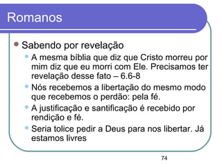 74
Romanos
Sabendo por revelação
A mesma bíblia que diz que Cristo morreu por
mim diz que eu morri com Ele. Precisamos ter
revelação desse fato – 6.6-8
Nós recebemos a libertação do mesmo modo
que recebemos o perdão: pela fé.
A justificação e santificação é recebido por
rendição e fé.
Seria tolice pedir a Deus para nos libertar. Já
estamos livres
 
