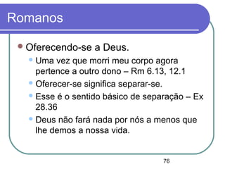 76
Romanos
Oferecendo-se a Deus.
Uma vez que morri meu corpo agora
pertence a outro dono – Rm 6.13, 12.1
Oferecer-se significa separar-se.
Esse é o sentido básico de separação – Ex
28.36
Deus não fará nada por nós a menos que
lhe demos a nossa vida.
 